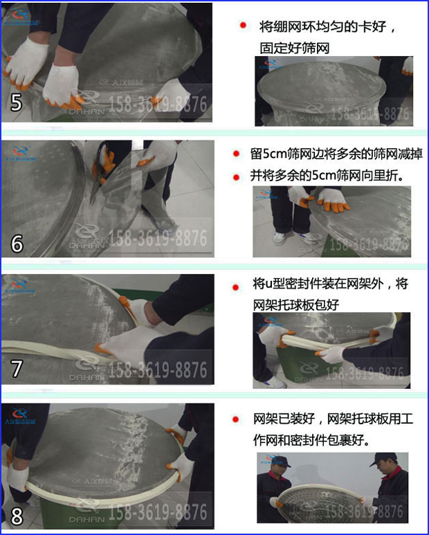 第五步：將旋振篩繃網(wǎng)環(huán)均勻的卡好固定好篩網(wǎng)第六步：留5cm篩網(wǎng)邊將多余的篩網(wǎng)減掉，并將多余的5cm篩網(wǎng)向里折第七步：將u型密封件裝在網(wǎng)架外，將網(wǎng)架托球板包好第八步：網(wǎng)架已裝好，網(wǎng)架托球板用工作網(wǎng)和密封件包裹好。