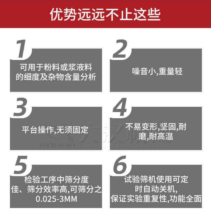 試驗(yàn)篩優(yōu)勢(shì)：1，可用于粉料或漿液料的細(xì)度及雜物含量分析。2，噪音小，重量輕。3，平臺(tái)操作，無(wú)須固定。4，不易變形，堅(jiān)固，耐磨，耐高溫。5，檢驗(yàn)工序中篩分度佳，篩分效率高，可篩分之0.025-3MM6，試驗(yàn)篩機(jī)使用可定時(shí)自動(dòng)關(guān)機(jī)保證實(shí)驗(yàn)重復(fù)性，功能全面。