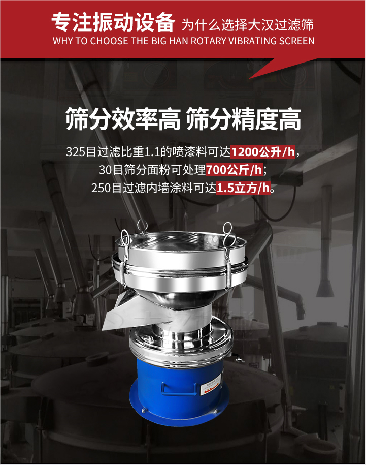 大漢過(guò)濾篩篩分效率高,精度高;325目過(guò)濾比重1:1的噴油漆可達(dá)1200公升/時(shí);30目篩粉面粉可處理700公斤/時(shí);250目過(guò)濾內(nèi)墻涂料可達(dá)1.5立方/h;過(guò)濾篩廠家直銷價(jià)格便宜。過(guò)濾篩適用物料：粘液粉末都可以使用具體產(chǎn)品如下：奶制品，油漆，泥漿，淀粉，果汁等。