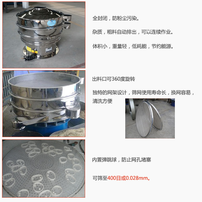 800型全不銹鋼振動(dòng)篩特點(diǎn)：全封閉，放粉塵污染。雜質(zhì)，粗料自動(dòng)排出可以連續(xù)作業(yè)。出料口可360度旋轉(zhuǎn)，獨(dú)特的網(wǎng)架設(shè)計(jì)篩網(wǎng)使用壽命長換網(wǎng)容易清洗方便。內(nèi)置彈跳球，防止網(wǎng)孔堵塞?？珊Y至400目或0。028mm。雜質(zhì)粗料自動(dòng)排出，可以連續(xù)作業(yè)，體積小，重量輕，低耗能，節(jié)約能源。